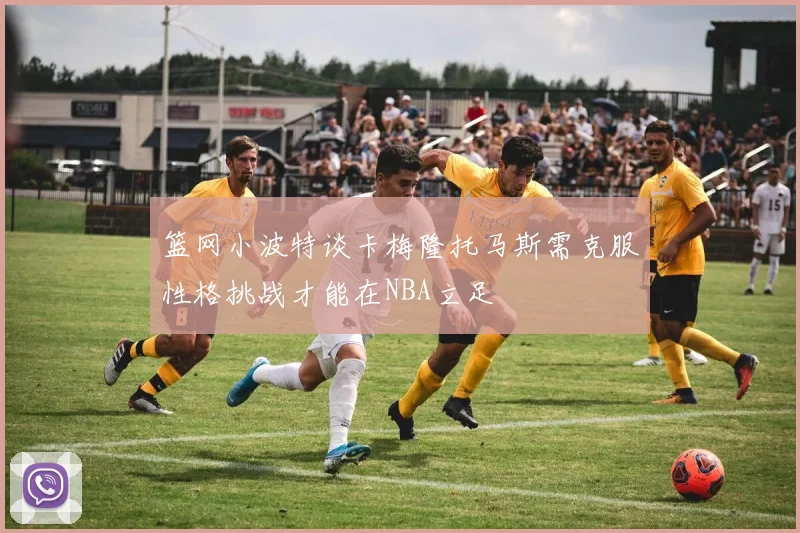 篮网小波特谈卡梅隆托马斯需克服性格挑战才能在NBA立足