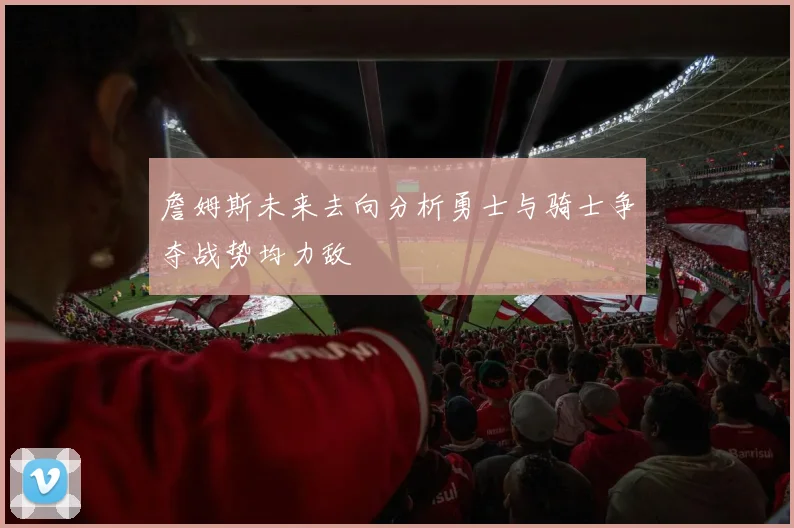詹姆斯未来去向分析勇士与骑士争夺战势均力敌