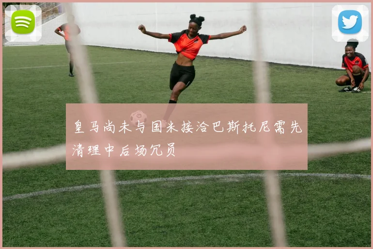 皇马尚未与国米接洽巴斯托尼需先清理中后场冗员