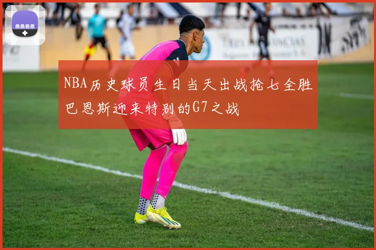 NBA历史球员生日当天出战抢七全胜巴恩斯迎来特别的G7之战