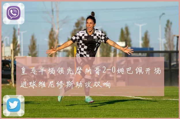 皇马半场领先摩纳哥2-0姆巴佩开场进球维尼修斯助攻双响
