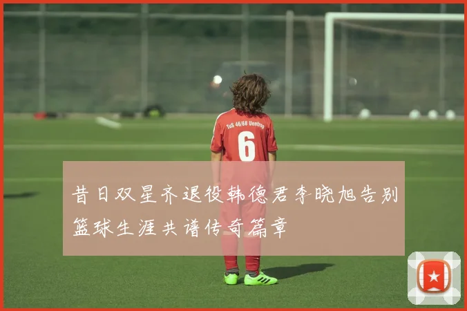 昔日双星齐退役韩德君李晓旭告别篮球生涯共谱传奇篇章