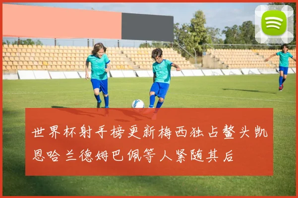 世界杯射手榜更新梅西独占鳌头凯恩哈兰德姆巴佩等人紧随其后