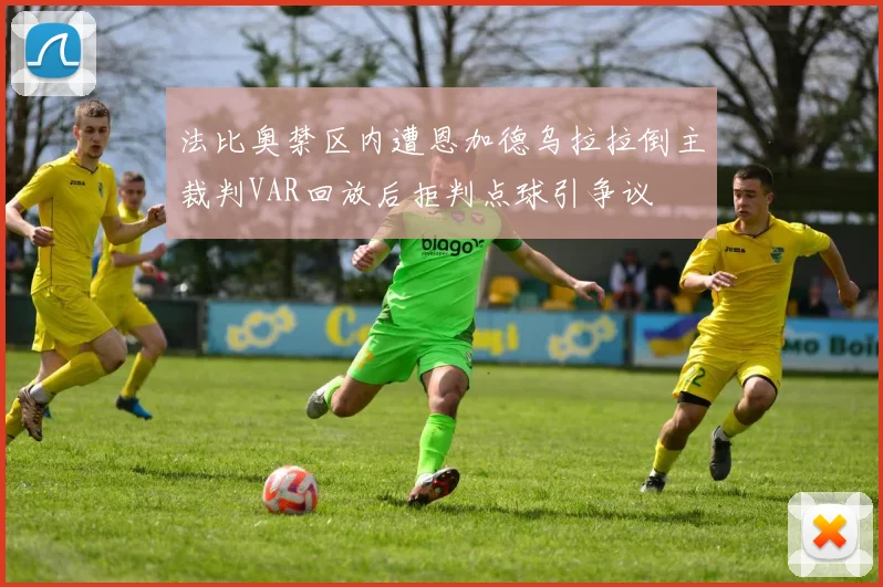 法比奥禁区内遭恩加德乌拉拉倒主裁判VAR回放后拒判点球引争议