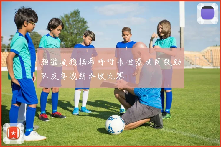 颜骏凌携杨希呼吁韦世豪共同鼓励队友备战新加坡比赛