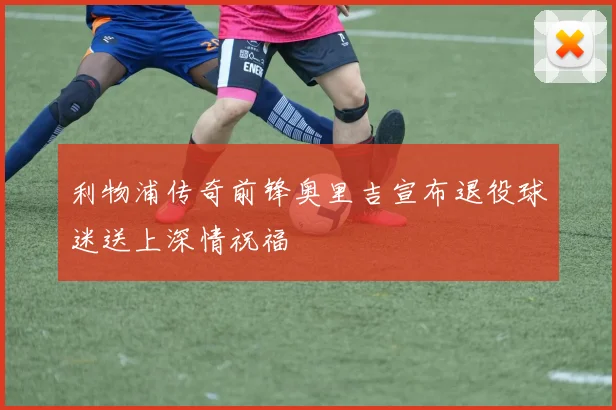 利物浦传奇前锋奥里吉宣布退役球迷送上深情祝福