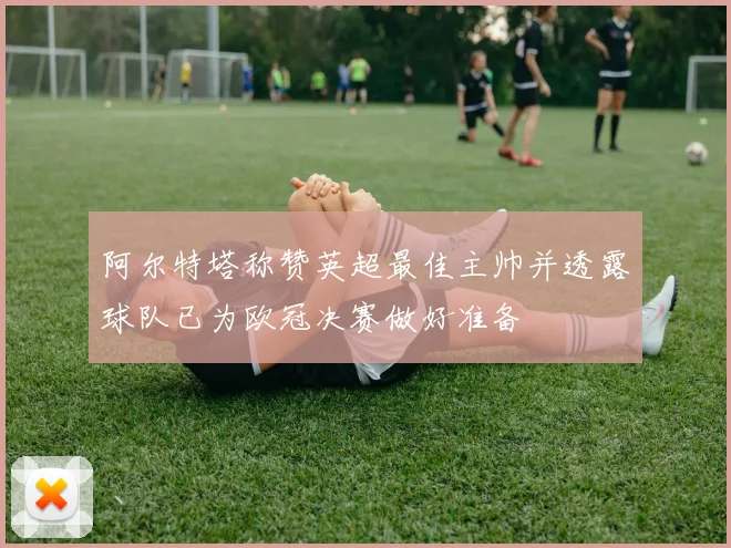 阿尔特塔称赞英超最佳主帅并透露球队已为欧冠决赛做好准备