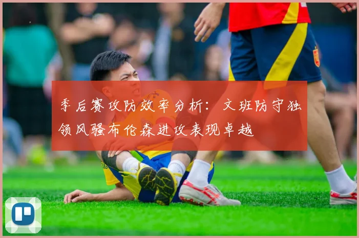 季后赛攻防效率分析：文班防守独领风骚布伦森进攻表现卓越