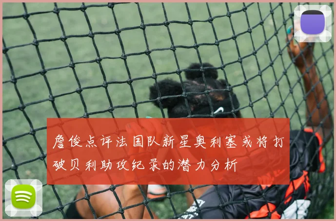 詹俊点评法国队新星奥利塞或将打破贝利助攻纪录的潜力分析