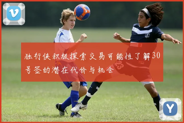 独行侠积极探索交易可能性了解30号签的潜在代价与机会