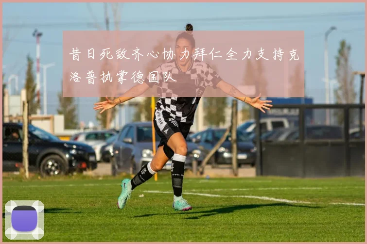 昔日死敌齐心协力拜仁全力支持克洛普执掌德国队
