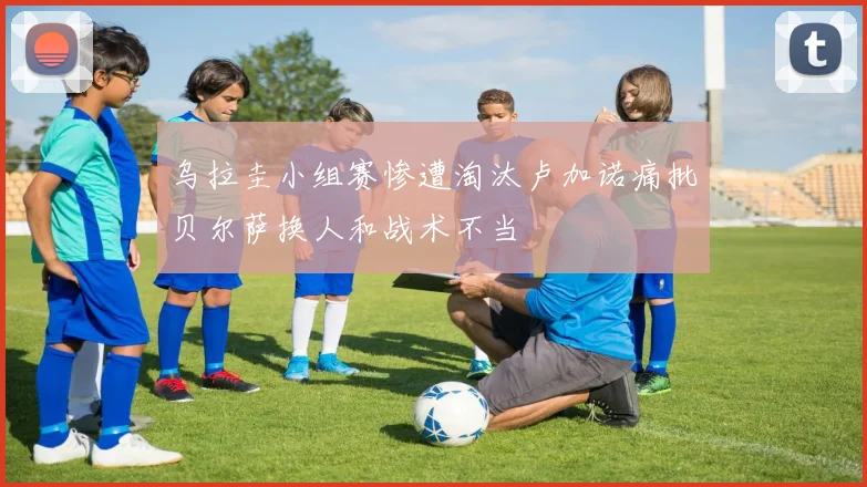 乌拉圭小组赛惨遭淘汰卢加诺痛批贝尔萨换人和战术不当