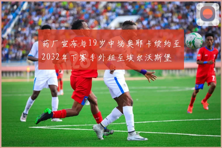 药厂宣布与19岁中场奥耶卡续约至2032年下赛季外租至埃尔沃斯堡
