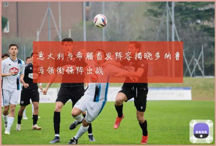 意大利与希腊首发阵容揭晓多纳鲁马领衔强阵出战