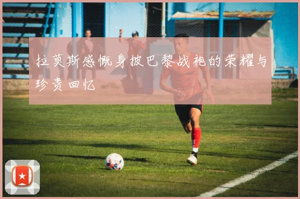 拉莫斯感慨身披巴黎战袍的荣耀与珍贵回忆