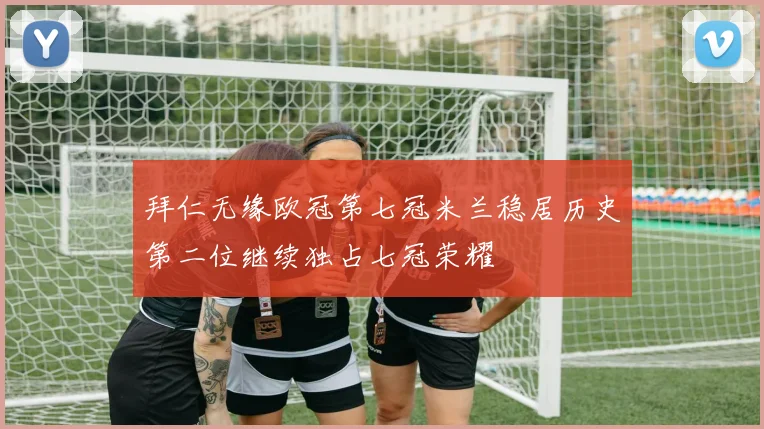 拜仁无缘欧冠第七冠米兰稳居历史第二位继续独占七冠荣耀