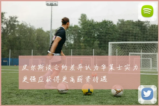 皮尔斯谈合约差异认为华莱士实力更强应获得更高薪资待遇