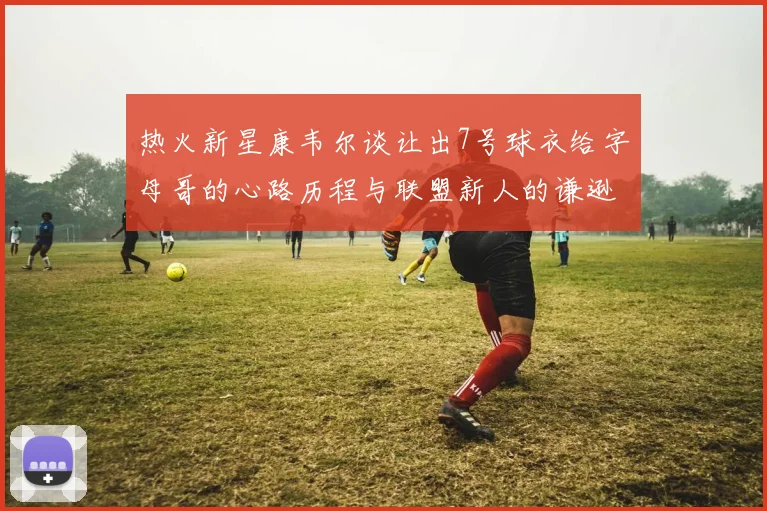 热火新星康韦尔谈让出7号球衣给字母哥的心路历程与联盟新人的谦逊态度