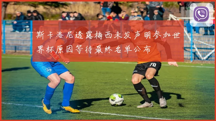 斯卡洛尼透露梅西未发声明参加世界杯原因等待最终名单公布