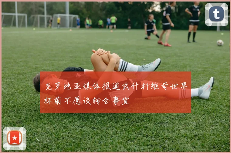 克罗地亚媒体报道武什科维奇世界杯前不愿谈转会事宜