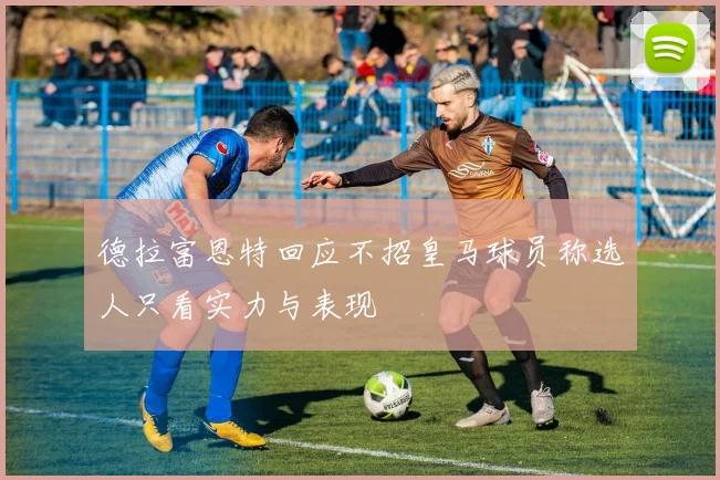 德拉富恩特回应不招皇马球员称选人只看实力与表现