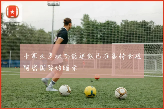 卡塞米罗状态低迷似已准备转会迈阿密国际的暗示