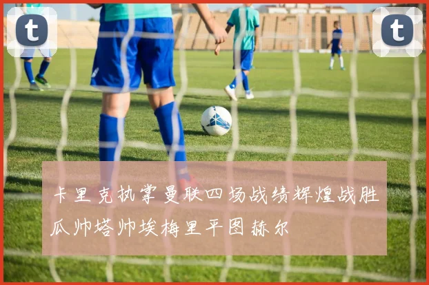 卡里克执掌曼联四场战绩辉煌战胜瓜帅塔帅埃梅里平图赫尔