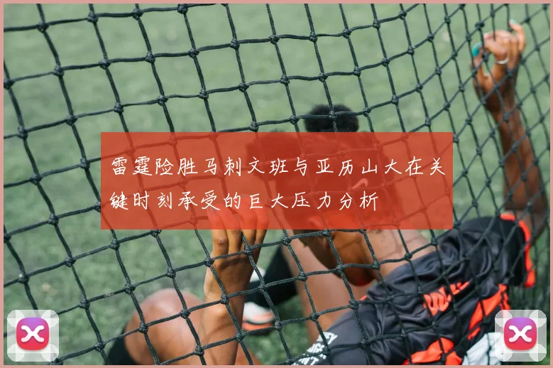 雷霆险胜马刺文班与亚历山大在关键时刻承受的巨大压力分析