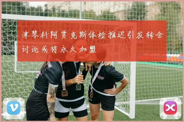 津琴科阿贾克斯体检推迟引发转会讨论或将永久加盟